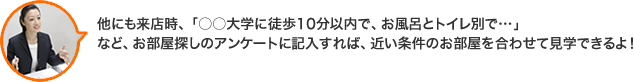 他にも来店時、「○○大学に徒歩10分以内で、お風呂とトイレ別で…」など、お部屋探しのアンケートに記入すれば、近い条件のお部屋を合わせて見学できるよ！